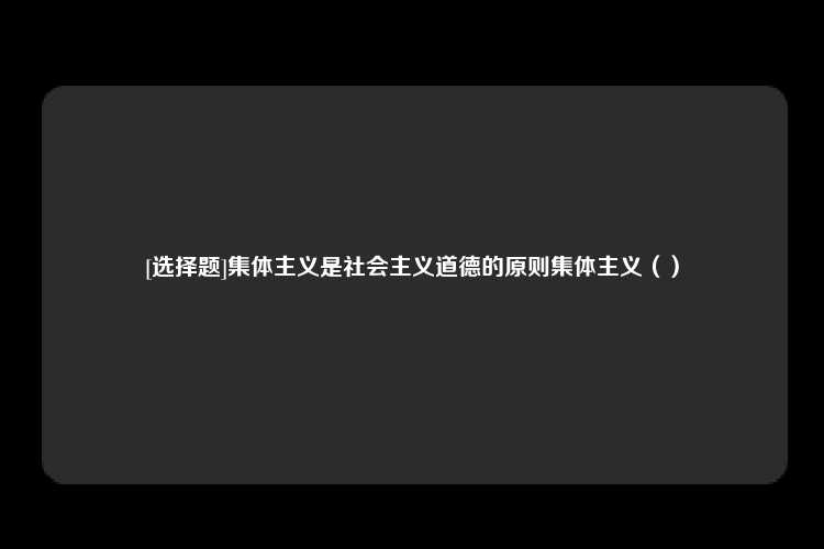 [选择题]集体主义是社会主义道德的原则集体主义（）