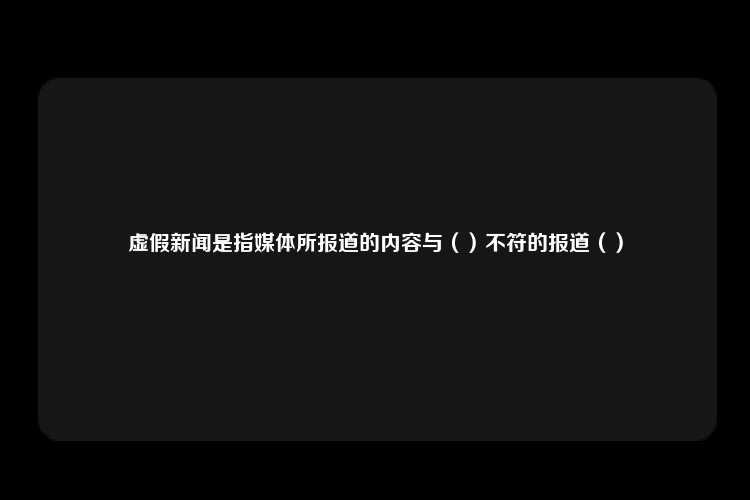 虚假新闻是指媒体所报道的内容与（）不符的报道（）