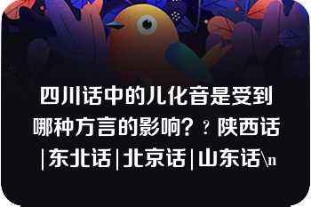 四川话中的儿化音是受到哪种方言的影响？? 陕西话|东北话|北京话|山东话\n