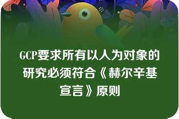 GCP要求所有以人为对象的研究必须符合《赫尔辛基宣言》原则