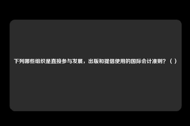 下列哪些组织是直接参与发展，出版和提倡使用的国际会计准则？（）