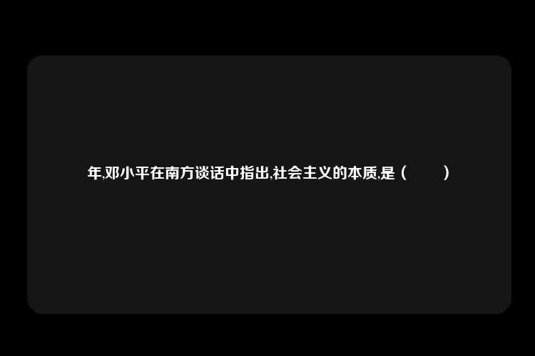 年,邓小平在南方谈话中指出,社会主义的本质,是（　　）