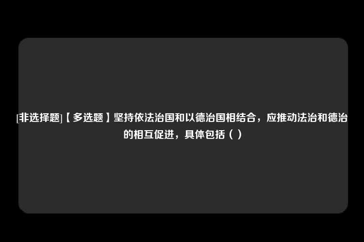 [非选择题]【多选题】坚持依法治国和以德治国相结合，应推动法治和德治的相互促进，具体包括（）