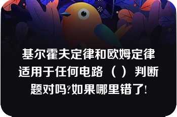 基尔霍夫定律和欧姆定律适用于任何电路 （） 判断题对吗?如果哪里错了!