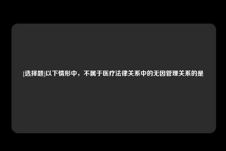 [选择题]以下情形中，不属于医疗法律关系中的无因管理关系的是