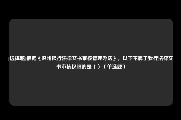 [选择题]根据《温州银行法律文书审核管理办法》，以下不属于我行法律文书审核权限的是（）（单选题）