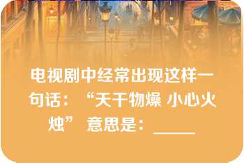 电视剧中经常出现这样一句话：“天干物燥 小心火烛” 意思是：_____