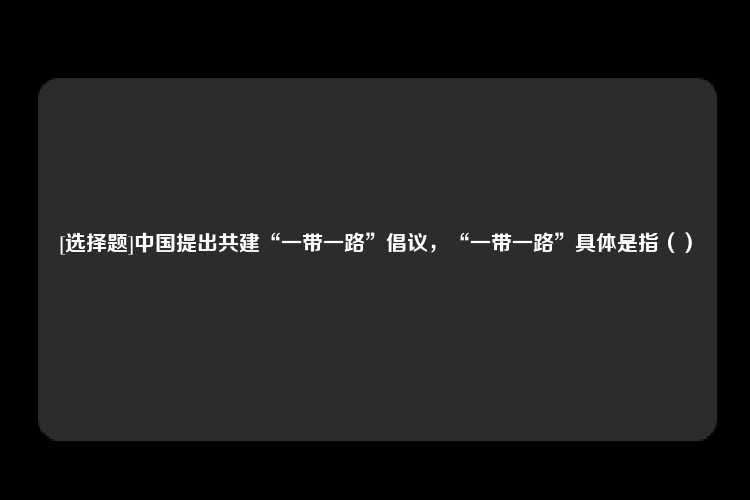 [选择题]中国提出共建“一带一路”倡议，“一带一路”具体是指（）