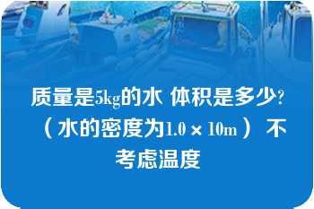 质量是5kg的水 体积是多少?（水的密度为1.0×10m） 不考虑温度