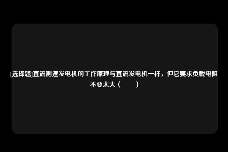 [选择题]直流测速发电机的工作原理与直流发电机一样，但它要求负载电阻不要太大（　　）