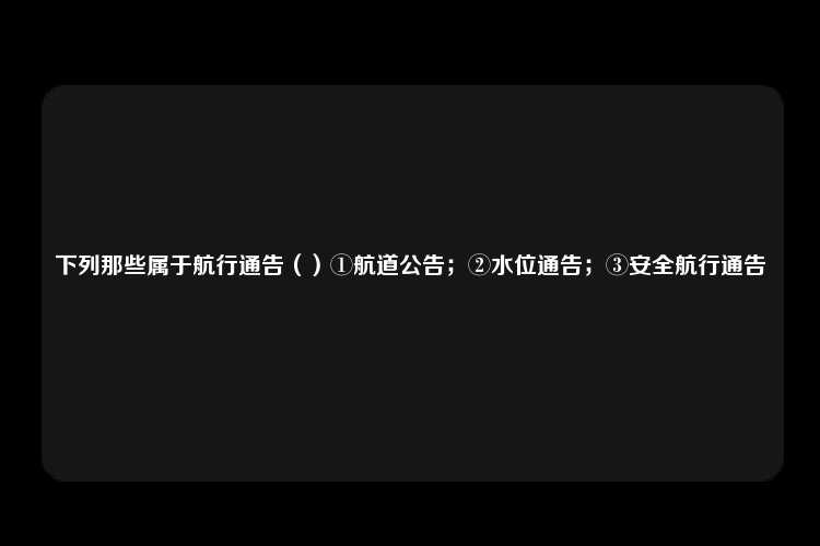 下列那些属于航行通告（）①航道公告；②水位通告；③安全航行通告