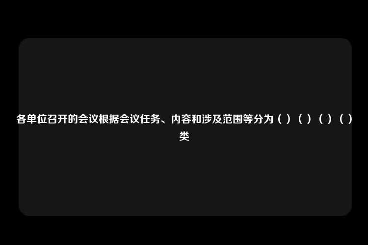 各单位召开的会议根据会议任务、内容和涉及范围等分为（）（）（）（）类