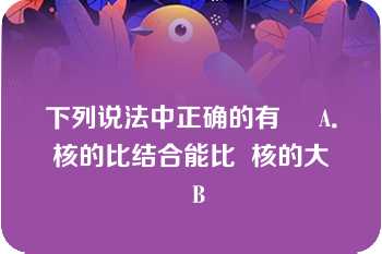 下列说法中正确的有     A．  核的比结合能比  核的大    B