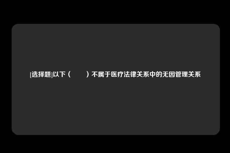 [选择题]以下（　　）不属于医疗法律关系中的无因管理关系