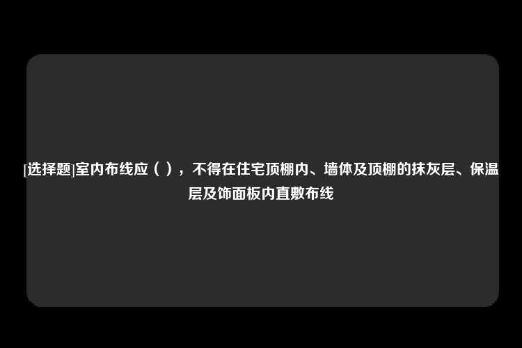 [选择题]室内布线应（），不得在住宅顶棚内、墙体及顶棚的抹灰层、保温层及饰面板内直敷布线