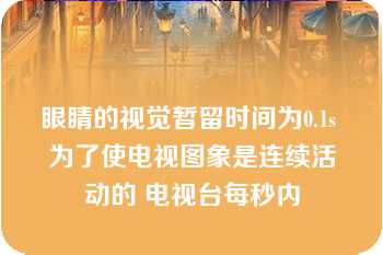 眼睛的视觉暂留时间为0.1s 为了使电视图象是连续活动的 电视台每秒内