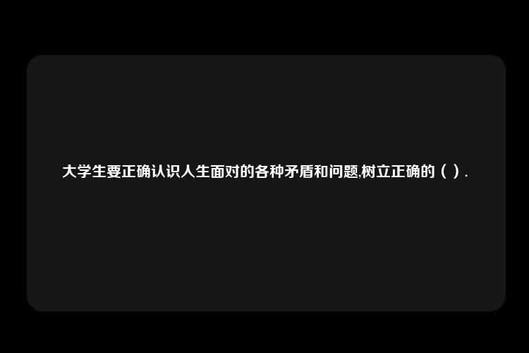 大学生要正确认识人生面对的各种矛盾和问题,树立正确的（）.