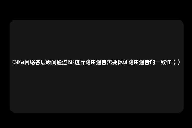 CMNet网络各层级间通过ISIS进行路由通告需要保证路由通告的一致性（）