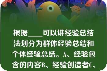 根据____可以讲经验总结法划分为群体经验总结和个体经验总结。A、经验包含的内容B、经验创造者C、根据____可以讲经验总结法划分为群体经验总结和个体经验总结。A、经验包含的内容B、经验创造者C、经验反应的时间D、经验包含的空间