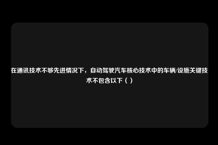 在通讯技术不够先进情况下，自动驾驶汽车核心技术中的车辆/设施关键技术不包含以下（）