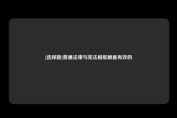 [选择题]普通法律与宪法相抵触是有效的