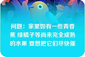 问题：家里如有一些青香蕉 绿橘子等尚未完全成熟的水果 要想把它们尽快催