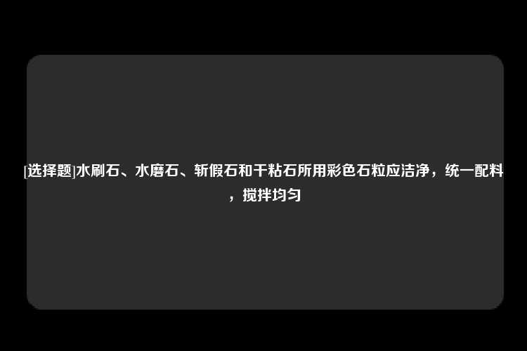 [选择题]水刷石、水磨石、斩假石和干粘石所用彩色石粒应洁净，统一配料，搅拌均匀