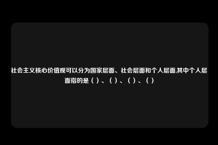 社会主义核心价值观可以分为国家层面、社会层面和个人层面,其中个人层面指的是（）、（）、（）、（）