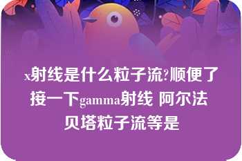 x射线是什么粒子流?顺便了接一下gamma射线 阿尔法 贝塔粒子流等是