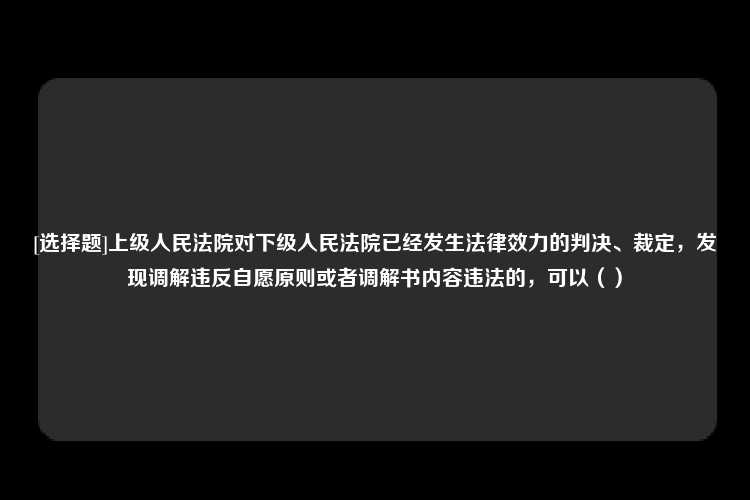 [选择题]上级人民法院对下级人民法院已经发生法律效力的判决、裁定，发现调解违反自愿原则或者调解书内容违法的，可以（）