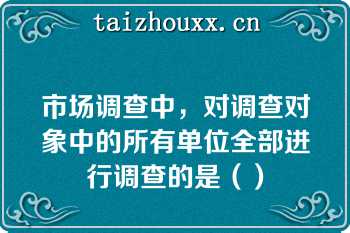 市场调查中，对调查对象中的所有单位全部进行调查的是（）