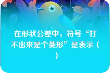 在形状公差中，符号“打不出来是个菱形”是表示（）