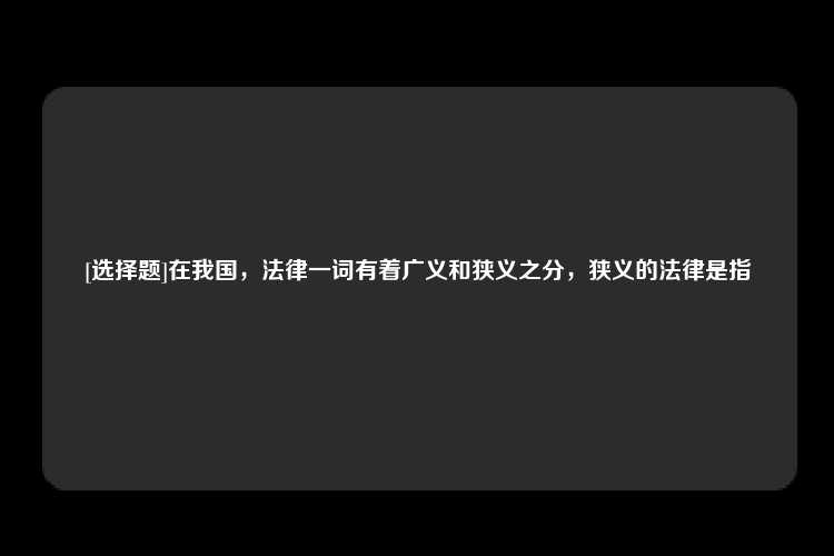 [选择题]在我国，法律一词有着广义和狭义之分，狭义的法律是指