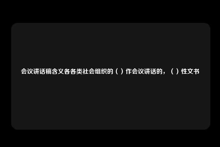 会议讲话稿含义各各类社会组织的（）作会议讲话的，（）性文书