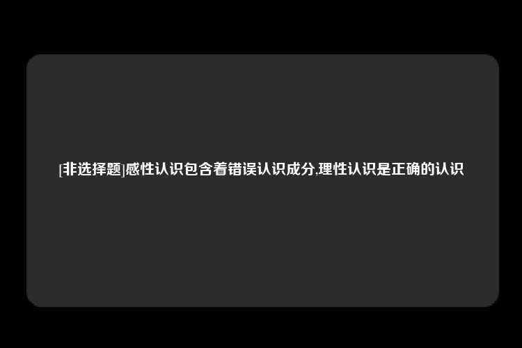 [非选择题]感性认识包含着错误认识成分,理性认识是正确的认识