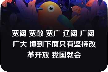 宽阔 宽敞 宽广 辽阔 广阔 广大 填到下面只有坚持改革开放 我国就会