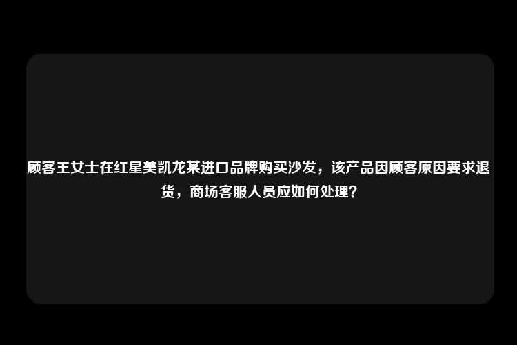 顾客王女士在红星美凯龙某进口品牌购买沙发，该产品因顾客原因要求退货，商场客服人员应如何处理？