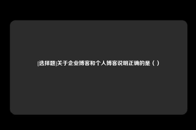 [选择题]关于企业博客和个人博客说明正确的是（）