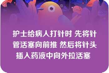 护士给病人打针时 先将针管活塞向前推 然后将针头插入药液中向外拉活塞 