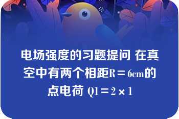 电场强度的习题提问 在真空中有两个相距R＝6cm的点电荷 Q1＝2×1