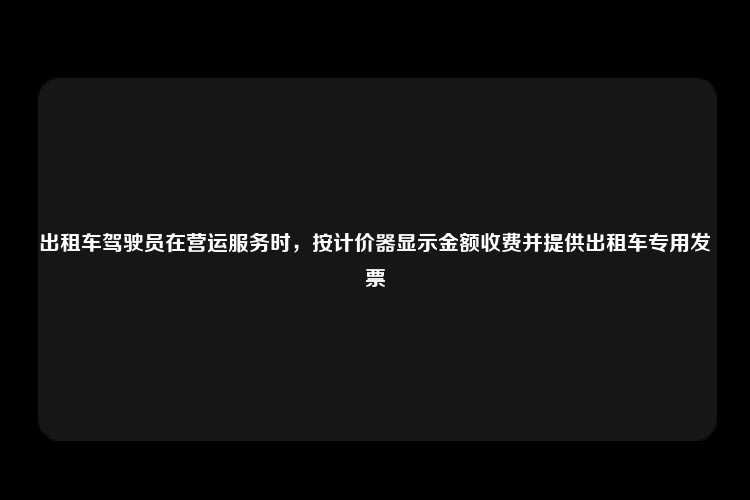 出租车驾驶员在营运服务时，按计价器显示金额收费并提供出租车专用发票