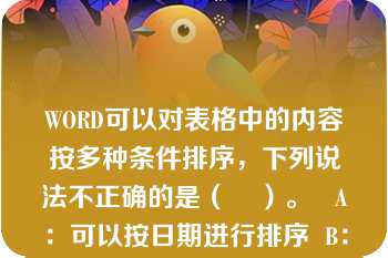 WORD可以对表格中的内容按多种条件排序，下列说法不正确的是（    ）。   A：可以按日期进行排序  B：可以按列进行排序  C：可以按某行排序  D：可以按多列排序。  