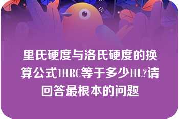 里氏硬度与洛氏硬度的换算公式1HRC等于多少HL?请回答最根本的问题