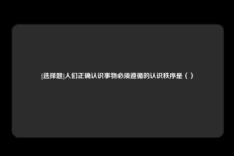 [选择题]人们正确认识事物必须遵循的认识秩序是（）