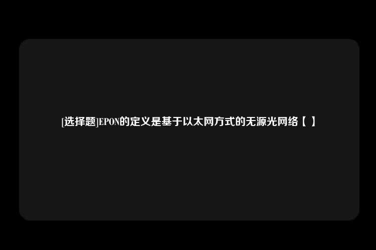 [选择题]EPON的定义是基于以太网方式的无源光网络【】