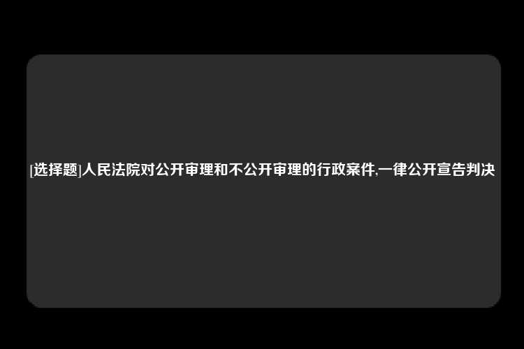 [选择题]人民法院对公开审理和不公开审理的行政案件,一律公开宣告判决