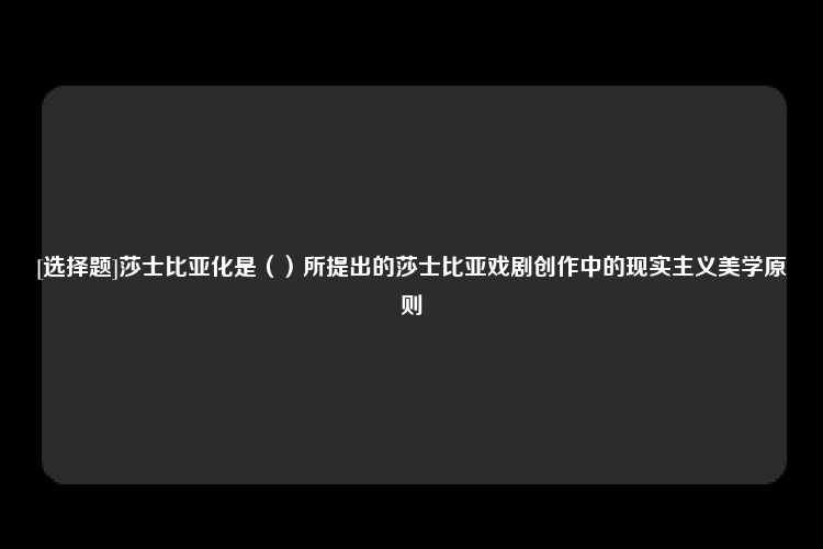 [选择题]莎士比亚化是（）所提出的莎士比亚戏剧创作中的现实主义美学原则