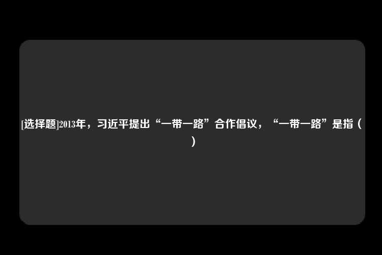 [选择题]2013年，习近平提出“一带一路”合作倡议，“一带一路”是指（）