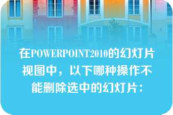 在POWERPOINT2010的幻灯片视图中，以下哪种操作不能删除选中的幻灯片：