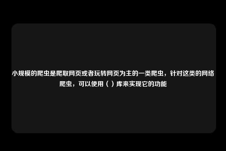 小规模的爬虫是爬取网页或者玩转网页为主的一类爬虫，针对这类的网络爬虫，可以使用（）库来实现它的功能